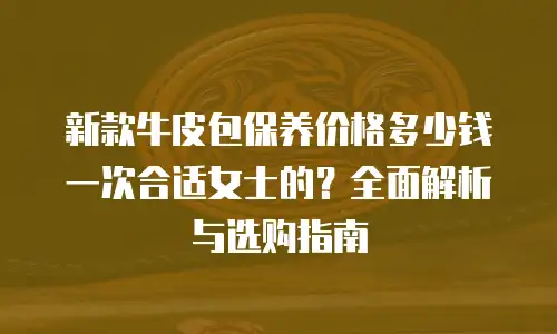 新款牛皮包保养价格多少钱一次合适女士的？全面解析与选购指南