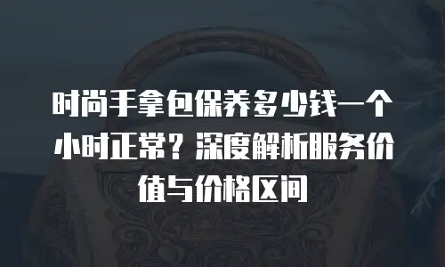 时尚手拿包保养多少钱一个小时正常？深度解析服务价值与价格区间