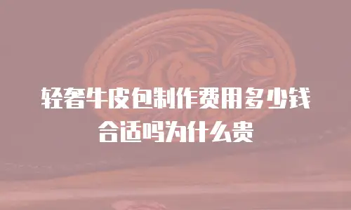 轻奢牛皮包制作费用多少钱合适吗为什么贵