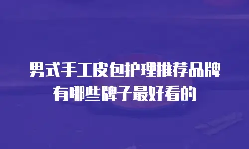 男式手工皮包护理推荐品牌有哪些牌子最好看的
