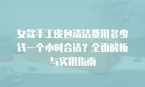 女款手工皮包清洁费用多少钱一个小时合适？全面解析与实用指南