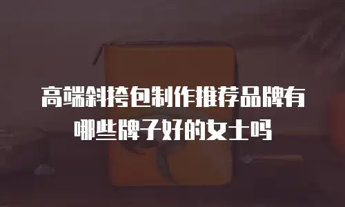高端斜挎包制作推荐品牌有哪些牌子好的女士吗
