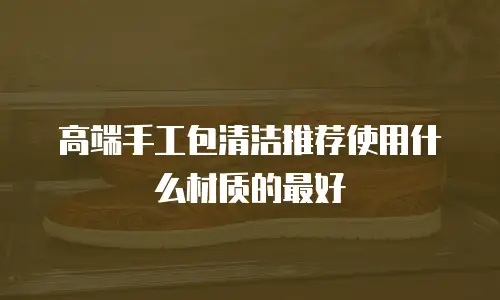 高端手工包清洁推荐使用什么材质的最好