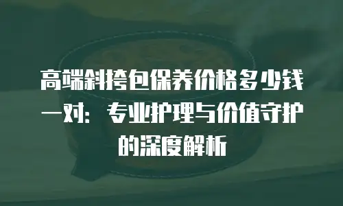 高端斜挎包保养价格多少钱一对：专业护理与价值守护的深度解析