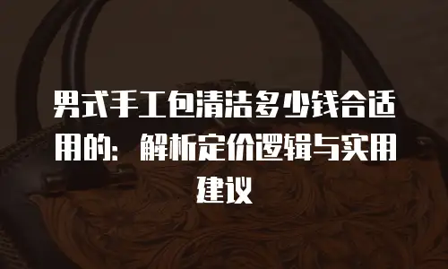 男式手工包清洁多少钱合适用的：解析定价逻辑与实用建议