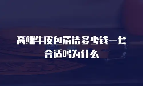 高端牛皮包清洁多少钱一套合适吗为什么