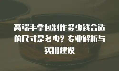 高端手拿包制作多少钱合适的尺寸是多少？专业解析与实用建议