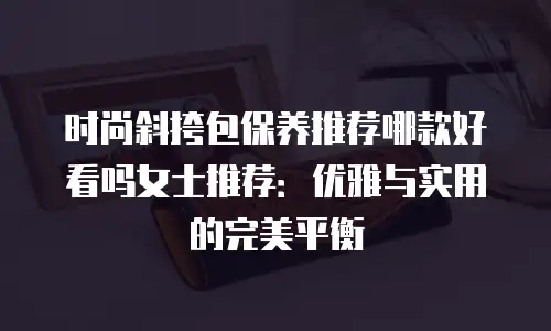 时尚斜挎包保养推荐哪款好看吗女士推荐：优雅与实用的完美平衡