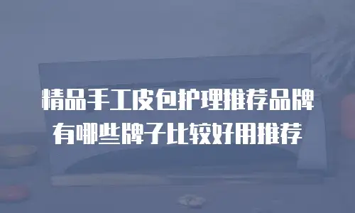 精品手工皮包护理推荐品牌有哪些牌子比较好用推荐
