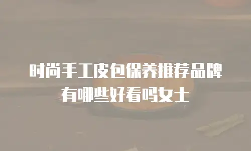 时尚手工皮包保养推荐品牌有哪些好看吗女士