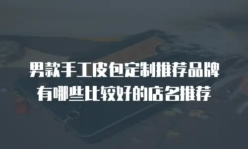 男款手工皮包定制推荐品牌有哪些比较好的店名推荐
