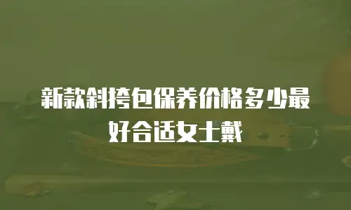 新款斜挎包保养价格多少最好合适女士戴
