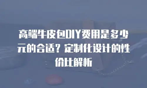 高端牛皮包DIY费用是多少元的合适？定制化设计的性价比解析