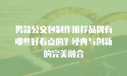 男款公文包制作推荐品牌有哪些好看点的？经典与创新的完美融合