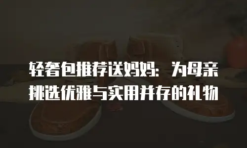 轻奢包推荐送妈妈：为母亲挑选优雅与实用并存的礼物