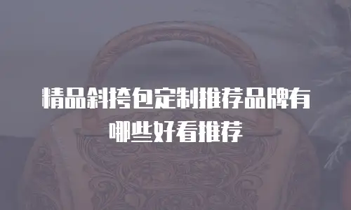 精品斜挎包定制推荐品牌有哪些好看推荐