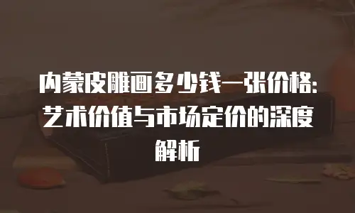 内蒙皮雕画多少钱一张价格：艺术价值与市场定价的深度解析