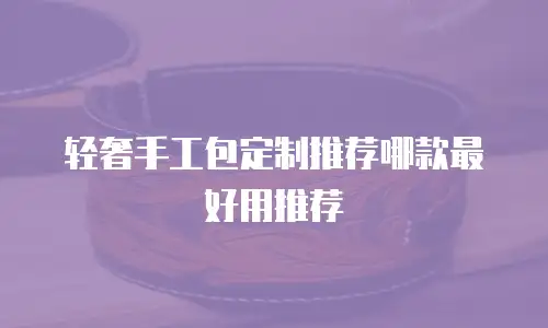 轻奢手工包定制推荐哪款最好用推荐