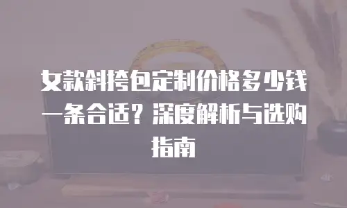 女款斜挎包定制价格多少钱一条合适？深度解析与选购指南