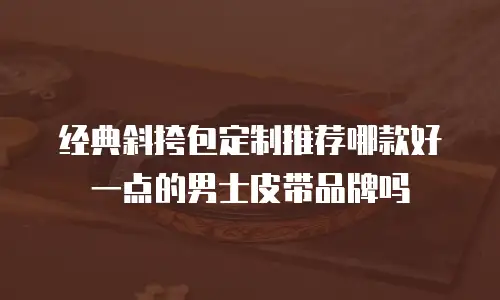 经典斜挎包定制推荐哪款好一点的男士皮带品牌吗
