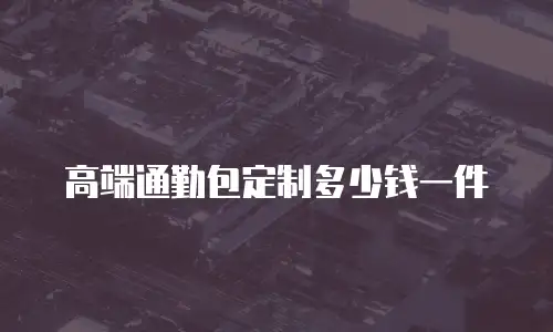 高端通勤包定制多少钱一件