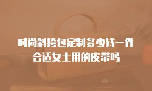 时尚斜挎包定制多少钱一件合适女士用的皮带吗