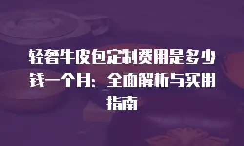 轻奢牛皮包定制费用是多少钱一个月：全面解析与实用指南