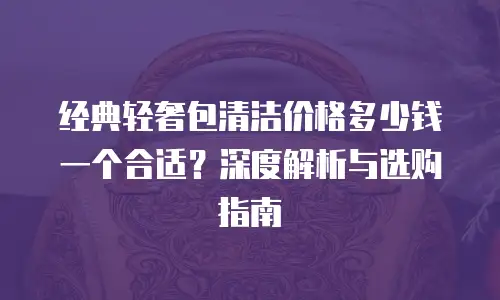 经典轻奢包清洁价格多少钱一个合适？深度解析与选购指南