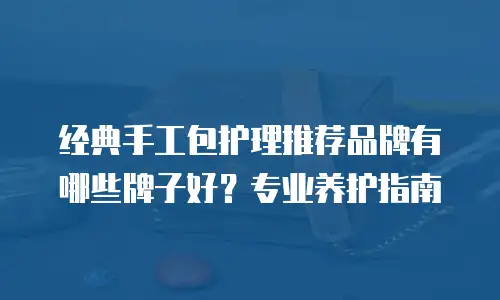 经典手工包护理推荐品牌有哪些牌子好？专业养护指南
