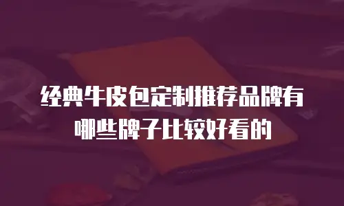 经典牛皮包定制推荐品牌有哪些牌子比较好看的