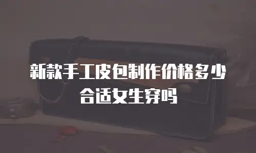 新款手工皮包制作价格多少合适女生穿吗