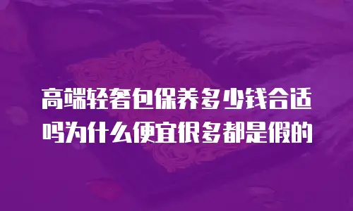 高端轻奢包保养多少钱合适吗为什么便宜很多都是假的