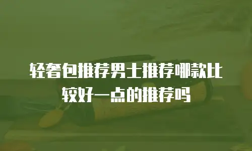 轻奢包推荐男士推荐哪款比较好一点的推荐吗