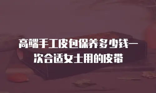 高端手工皮包保养多少钱一次合适女士用的皮带