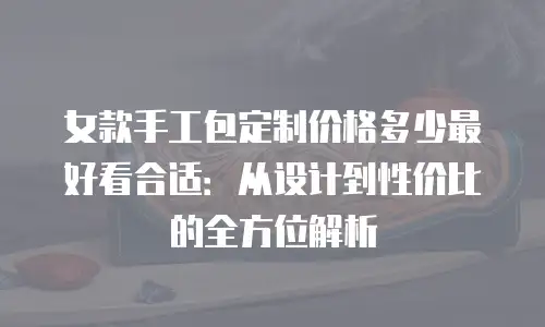 女款手工包定制价格多少最好看合适：从设计到性价比的全方位解析