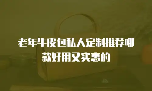 老年牛皮包私人定制推荐哪款好用又实惠的