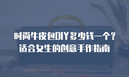 时尚牛皮包DIY多少钱一个？适合女生的创意手作指南