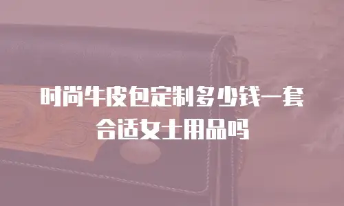 时尚牛皮包定制多少钱一套合适女士用品吗