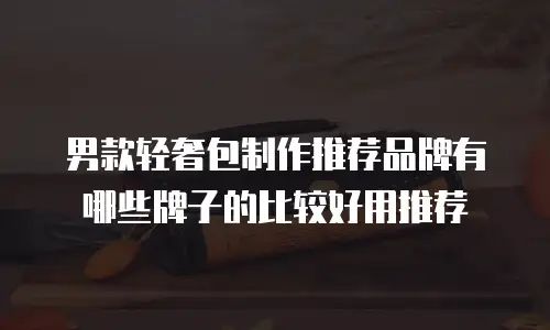 男款轻奢包制作推荐品牌有哪些牌子的比较好用推荐