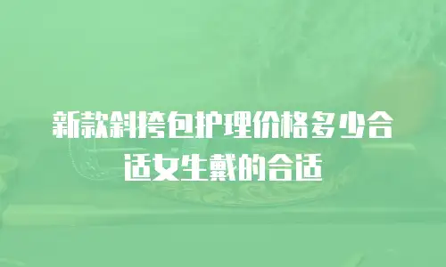 新款斜挎包护理价格多少合适女生戴的合适