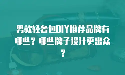 男款轻奢包DIY推荐品牌有哪些？哪些牌子设计更出众？