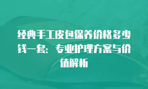 经典手工皮包保养价格多少钱一套：专业护理方案与价值解析
