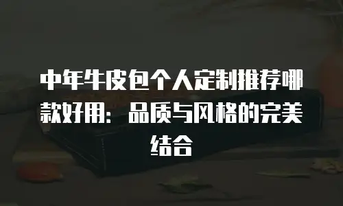 中年牛皮包个人定制推荐哪款好用：品质与风格的完美结合