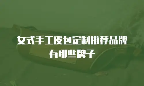 女式手工皮包定制推荐品牌有哪些牌子