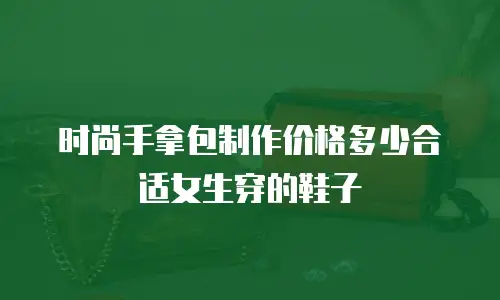 时尚手拿包制作价格多少合适女生穿的鞋子