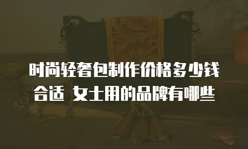 时尚轻奢包制作价格多少钱合适 女士用的品牌有哪些