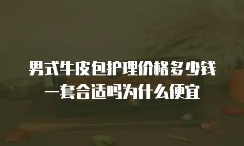 男式牛皮包护理价格多少钱一套合适吗为什么便宜