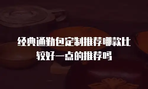 经典通勤包定制推荐哪款比较好一点的推荐吗