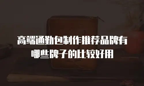 高端通勤包制作推荐品牌有哪些牌子的比较好用