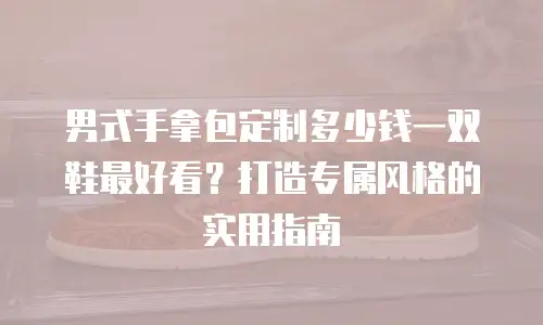 男式手拿包定制多少钱一双鞋最好看？打造专属风格的实用指南